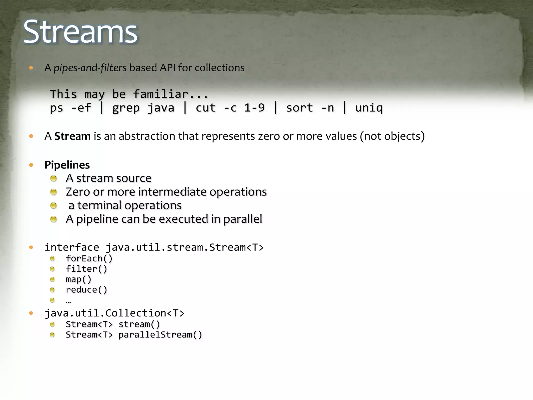 Streams
 A pipes-and-filters based API for collections
This may be familiar...
ps -ef | grep java | cut -c 1-9 | sort -n | uniq
 A Stream is an abstraction that represents zero or more values (not objects)
 Pipelines
A stream source
Zero or more intermediate operations
a terminal operations
A pipeline can be executed in parallel
 interface java.util.stream.Stream<T>
forEach()
filter()
map()
reduce()
…
 java.util.Collection<T>
Stream<T> stream()
Stream<T> parallelStream()
 