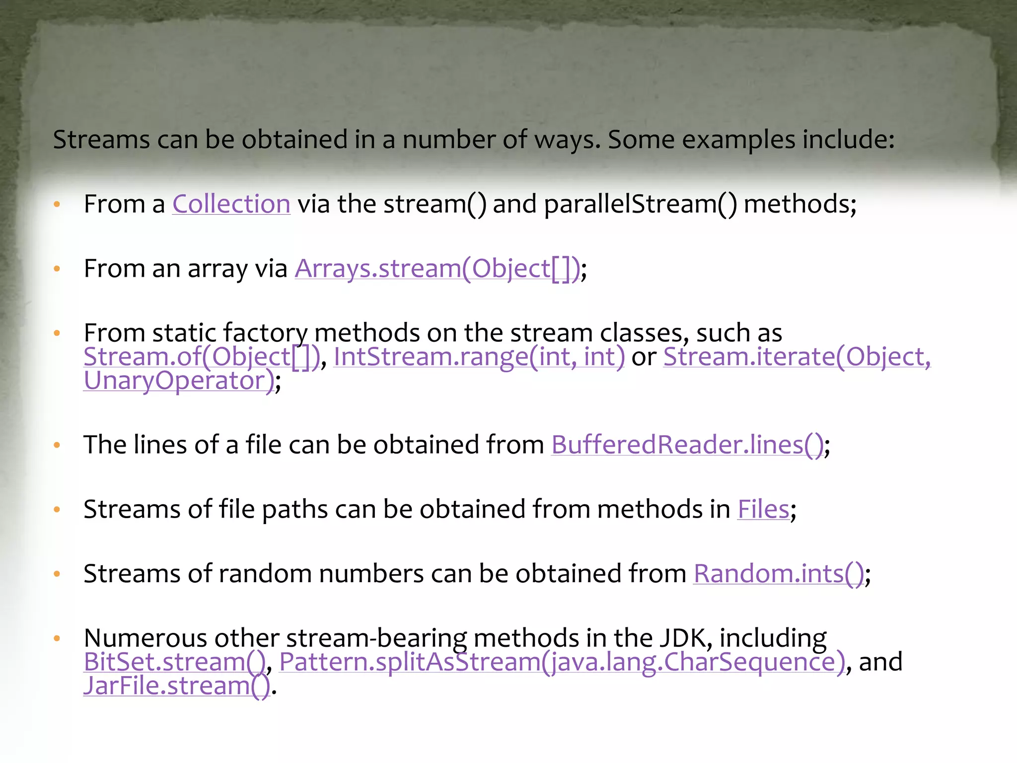 Streams can be obtained in a number of ways. Some examples include:
• From a Collection via the stream() and parallelStream() methods;
• From an array via Arrays.stream(Object[]);
• From static factory methods on the stream classes, such as
Stream.of(Object[]), IntStream.range(int, int) or Stream.iterate(Object,
UnaryOperator);
• The lines of a file can be obtained from BufferedReader.lines();
• Streams of file paths can be obtained from methods in Files;
• Streams of random numbers can be obtained from Random.ints();
• Numerous other stream-bearing methods in the JDK, including
BitSet.stream(), Pattern.splitAsStream(java.lang.CharSequence), and
JarFile.stream().
 