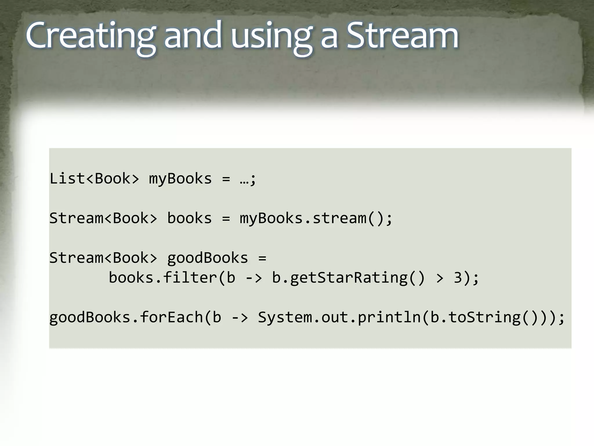 Creating and using a Stream
List<Book> myBooks = …;
Stream<Book> books = myBooks.stream();
Stream<Book> goodBooks =
books.filter(b -> b.getStarRating() > 3);
goodBooks.forEach(b -> System.out.println(b.toString()));
 