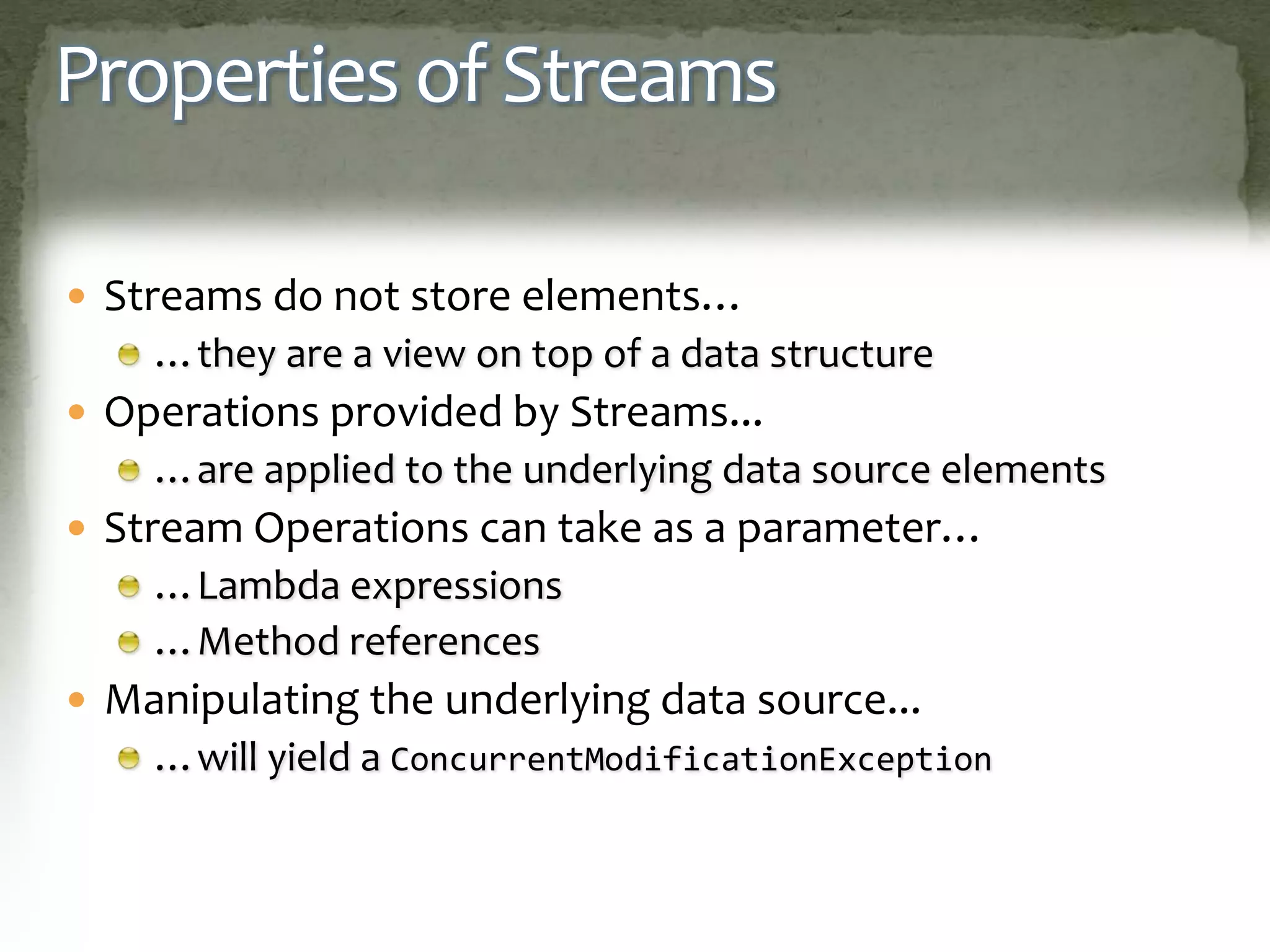 Properties of Streams
 Streams do not store elements…
…they are a view on top of a data structure
 Operations provided by Streams...
…are applied to the underlying data source elements
 Stream Operations can take as a parameter…
…Lambda expressions
…Method references
 Manipulating the underlying data source...
…will yield a ConcurrentModificationException
 