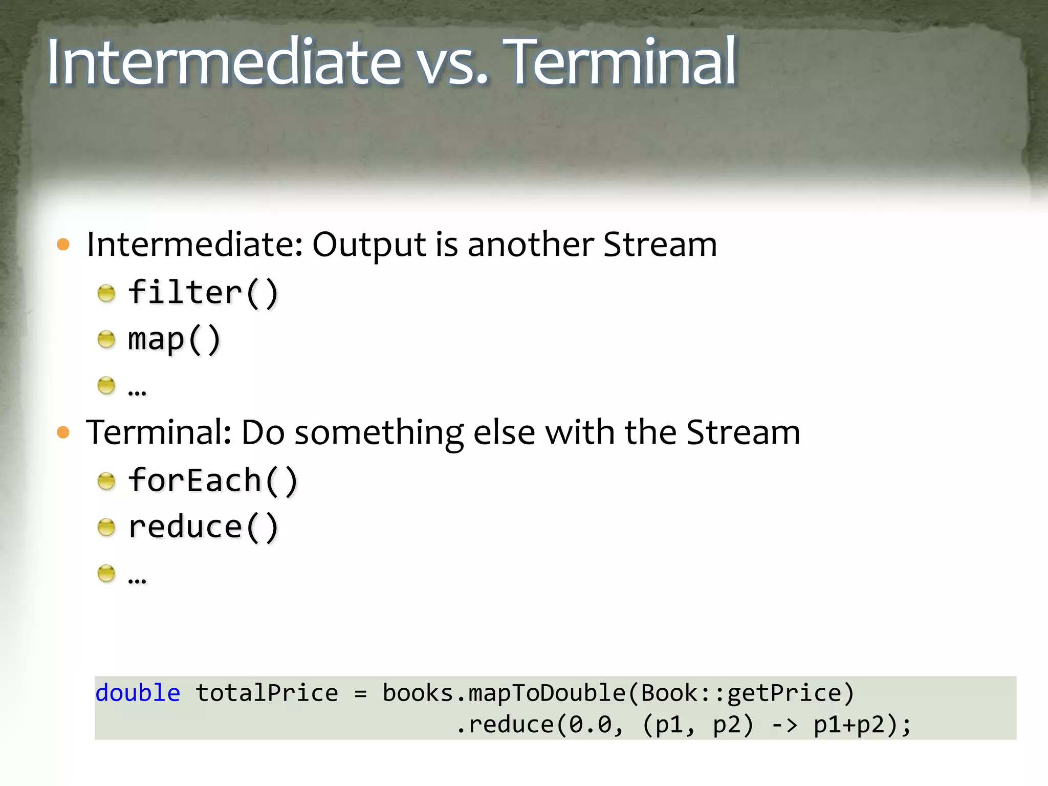 Intermediate vs. Terminal
 Intermediate: Output is another Stream
filter()
map()
…
 Terminal: Do something else with the Stream
forEach()
reduce()
…
double totalPrice = books.mapToDouble(Book::getPrice)
.reduce(0.0, (p1, p2) -> p1+p2);
 
