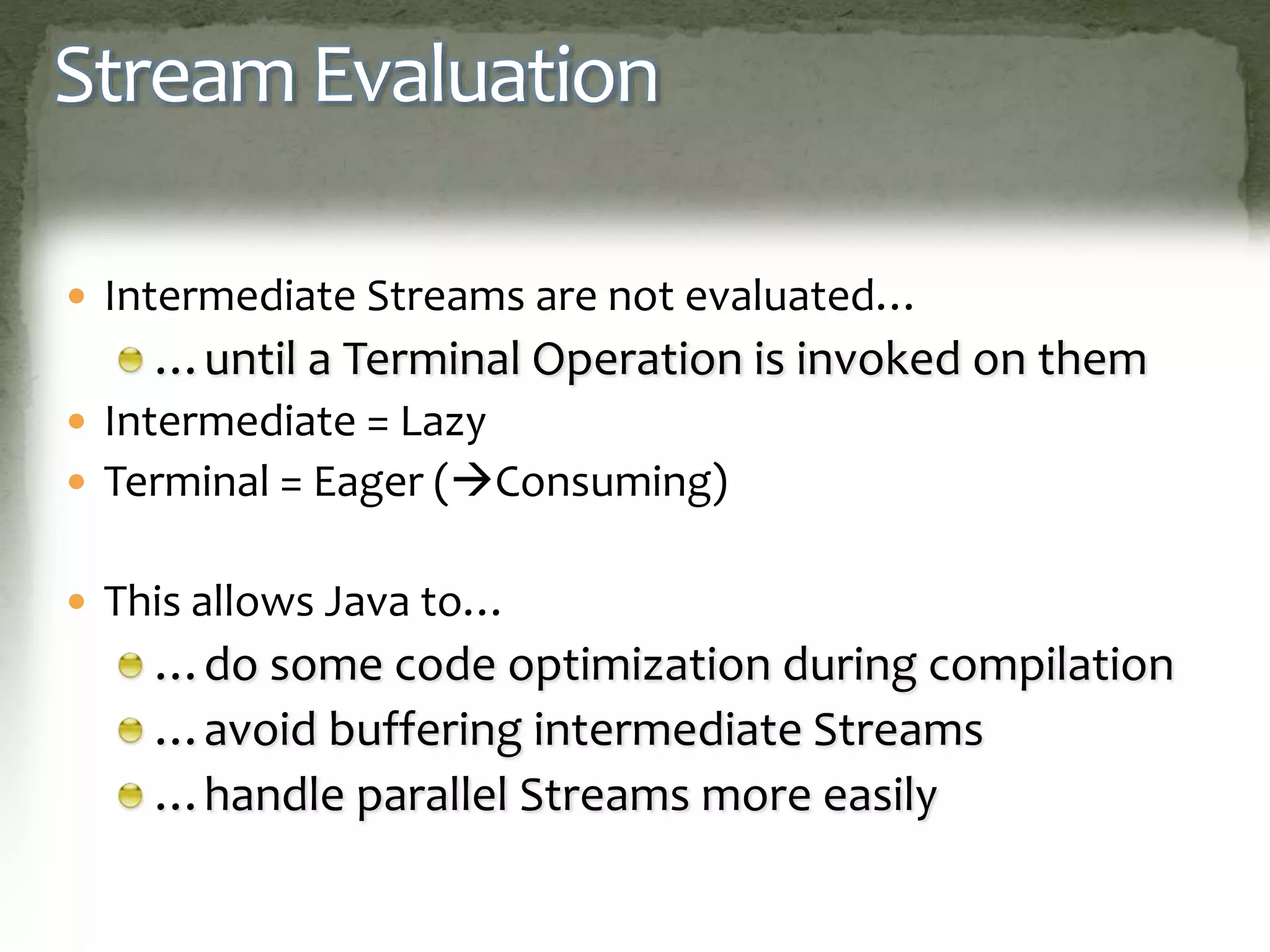 Stream Evaluation
 Intermediate Streams are not evaluated…
…until a Terminal Operation is invoked on them
 Intermediate = Lazy
 Terminal = Eager (Consuming)
 This allows Java to…
…do some code optimization during compilation
…avoid buffering intermediate Streams
…handle parallel Streams more easily
 