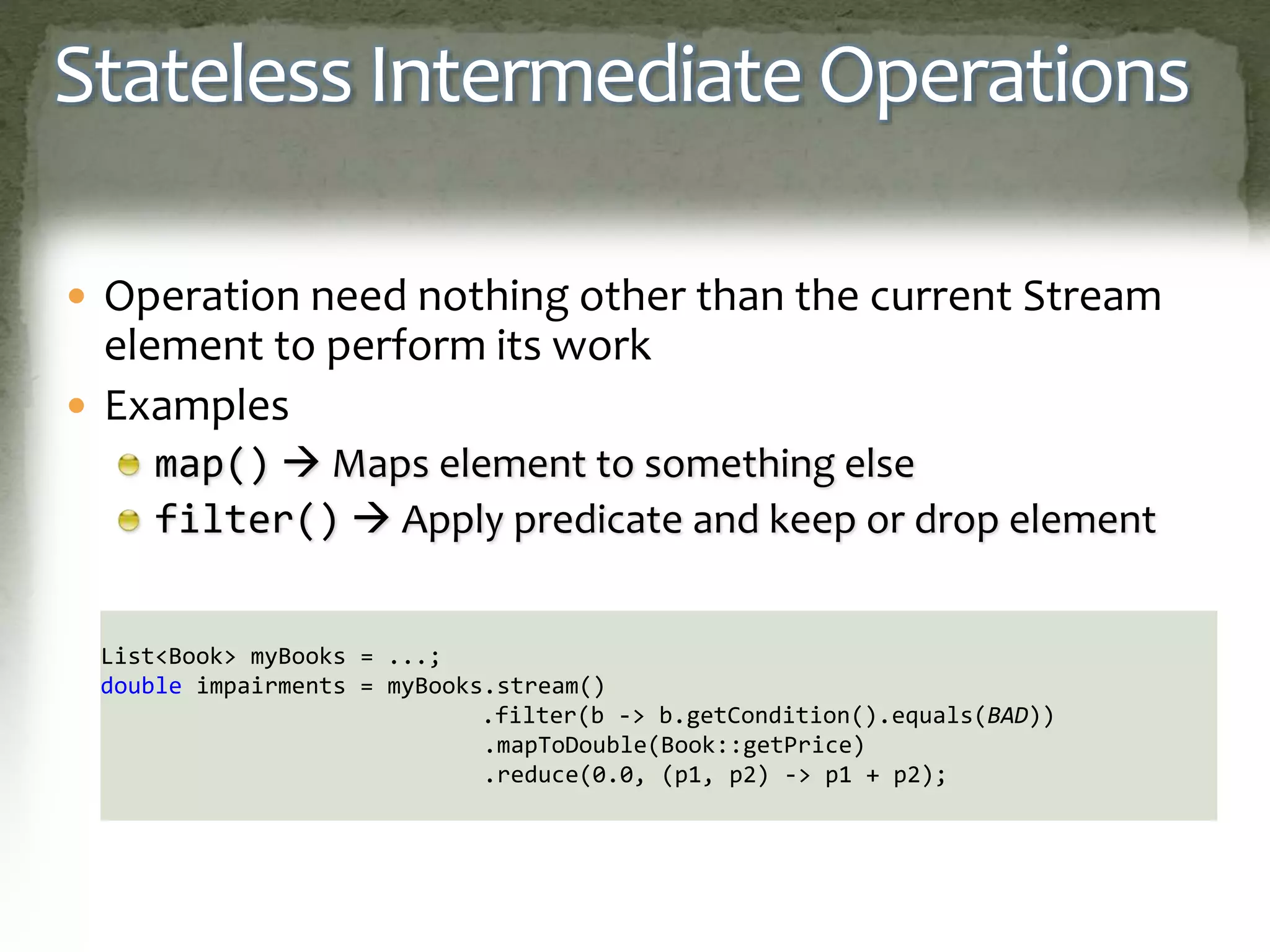 Stateless Intermediate Operations
 Operation need nothing other than the current Stream
element to perform its work
 Examples
map()  Maps element to something else
filter()  Apply predicate and keep or drop element
List<Book> myBooks = ...;
double impairments = myBooks.stream()
.filter(b -> b.getCondition().equals(BAD))
.mapToDouble(Book::getPrice)
.reduce(0.0, (p1, p2) -> p1 + p2);
 