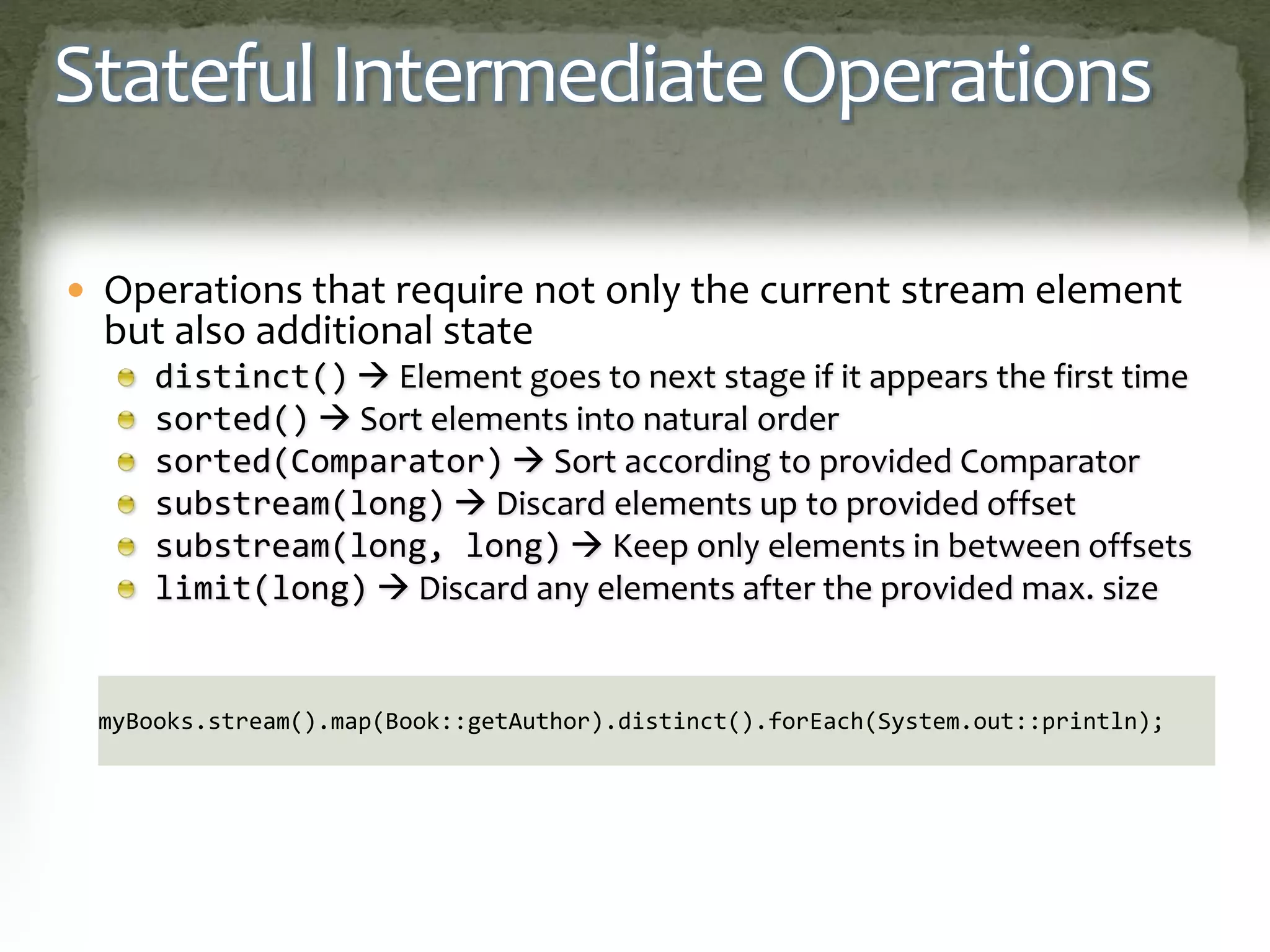 Stateful Intermediate Operations
 Operations that require not only the current stream element
but also additional state
distinct()  Element goes to next stage if it appears the first time
sorted()  Sort elements into natural order
sorted(Comparator)  Sort according to provided Comparator
substream(long)  Discard elements up to provided offset
substream(long, long)  Keep only elements in between offsets
limit(long)  Discard any elements after the provided max. size
myBooks.stream().map(Book::getAuthor).distinct().forEach(System.out::println);
 
