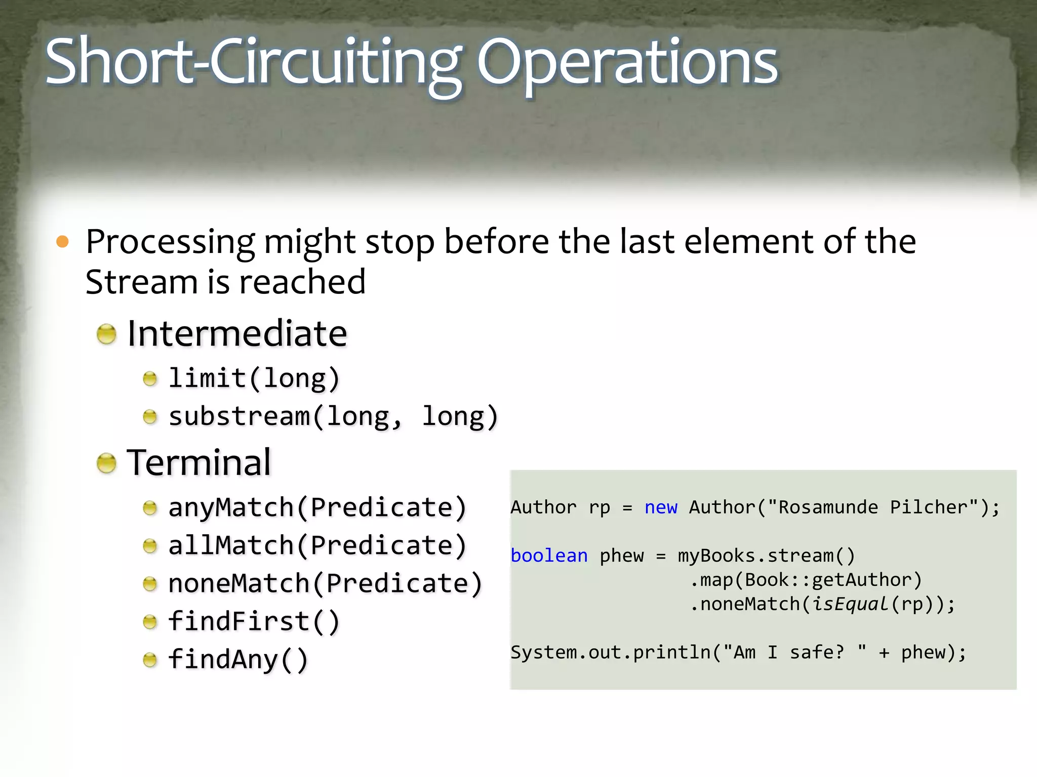 Short-Circuiting Operations
 Processing might stop before the last element of the
Stream is reached
Intermediate
limit(long)
substream(long, long)
Terminal
anyMatch(Predicate)
allMatch(Predicate)
noneMatch(Predicate)
findFirst()
findAny()
Author rp = new Author("Rosamunde Pilcher");
boolean phew = myBooks.stream()
.map(Book::getAuthor)
.noneMatch(isEqual(rp));
System.out.println("Am I safe? " + phew);
 