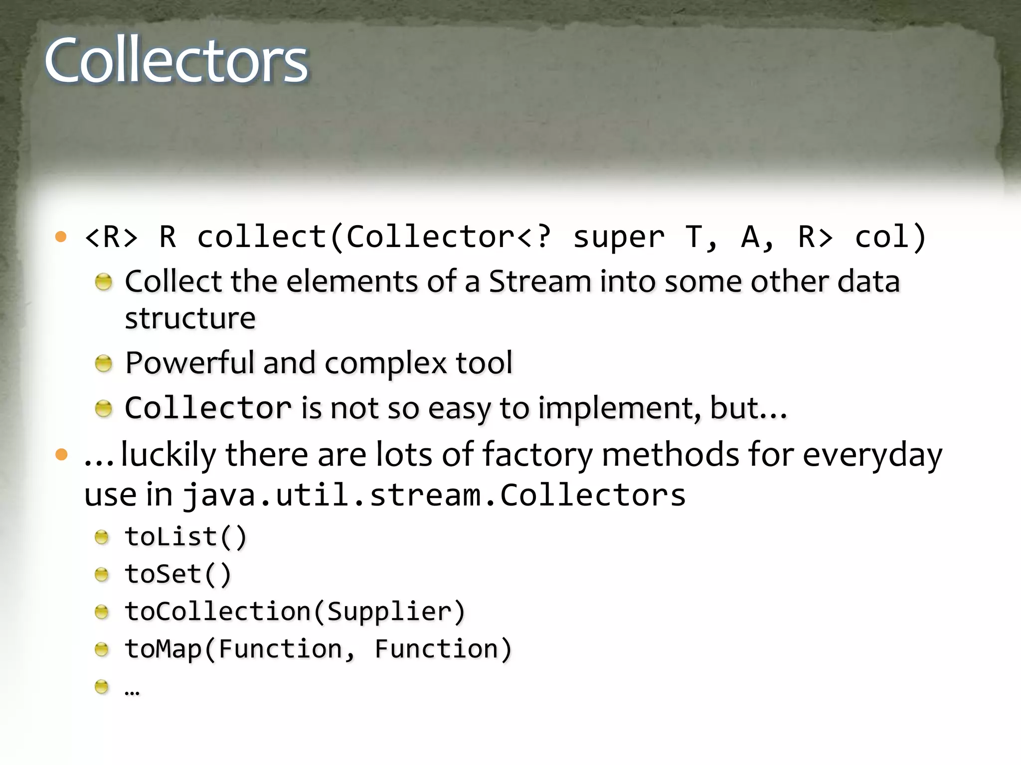Collectors
 <R> R collect(Collector<? super T, A, R> col)
Collect the elements of a Stream into some other data
structure
Powerful and complex tool
Collector is not so easy to implement, but…
 …luckily there are lots of factory methods for everyday
use in java.util.stream.Collectors
toList()
toSet()
toCollection(Supplier)
toMap(Function, Function)
…
 