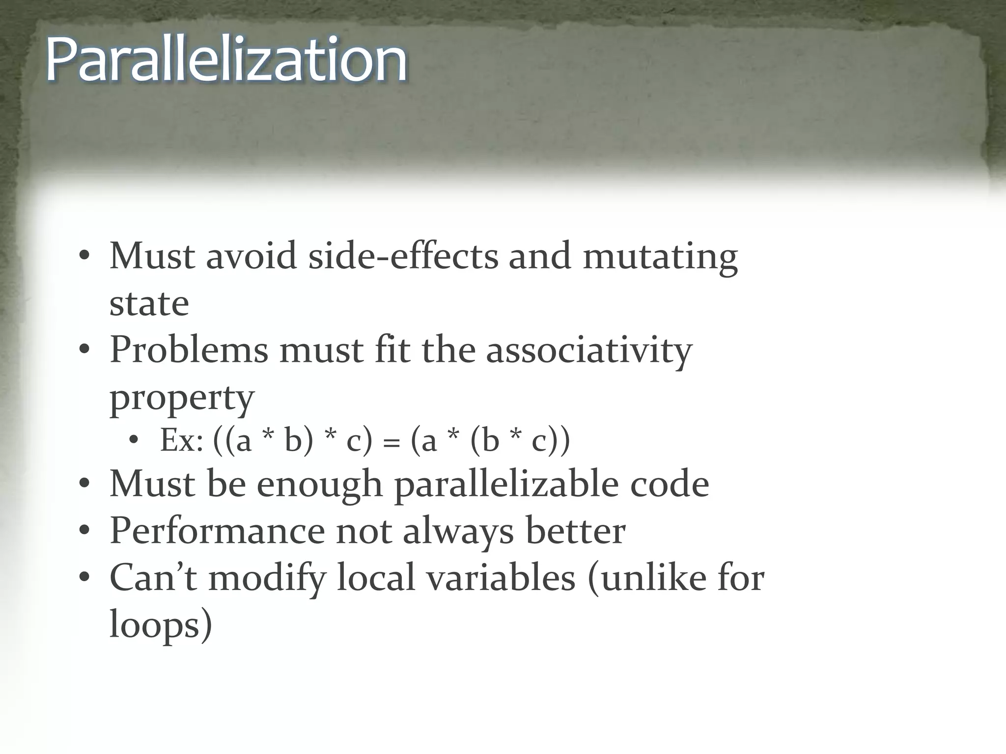 Parallelization
• Must avoid side-effects and mutating
state
• Problems must fit the associativity
property
• Ex: ((a * b) * c) = (a * (b * c))
• Must be enough parallelizable code
• Performance not always better
• Can’t modify local variables (unlike for
loops)
 