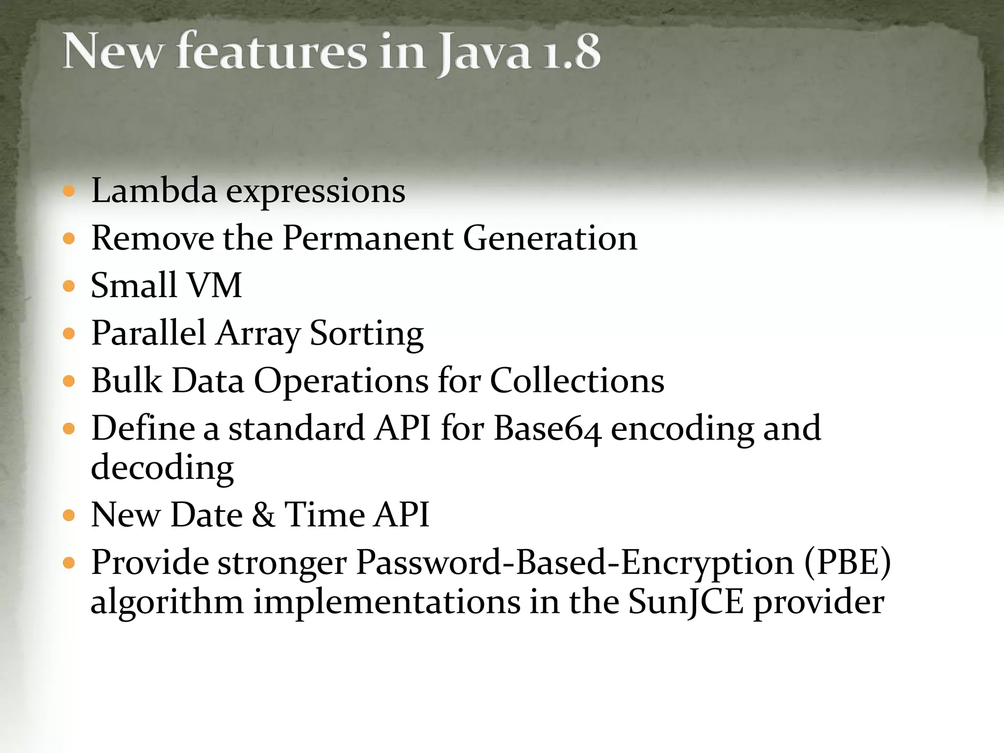 Lambda expressions
 Remove the Permanent Generation
 Small VM
 Parallel Array Sorting
 Bulk Data Operations for Collections
 Define a standard API for Base64 encoding and
decoding
 New Date & Time API
 Provide stronger Password-Based-Encryption (PBE)
algorithm implementations in the SunJCE provider
 