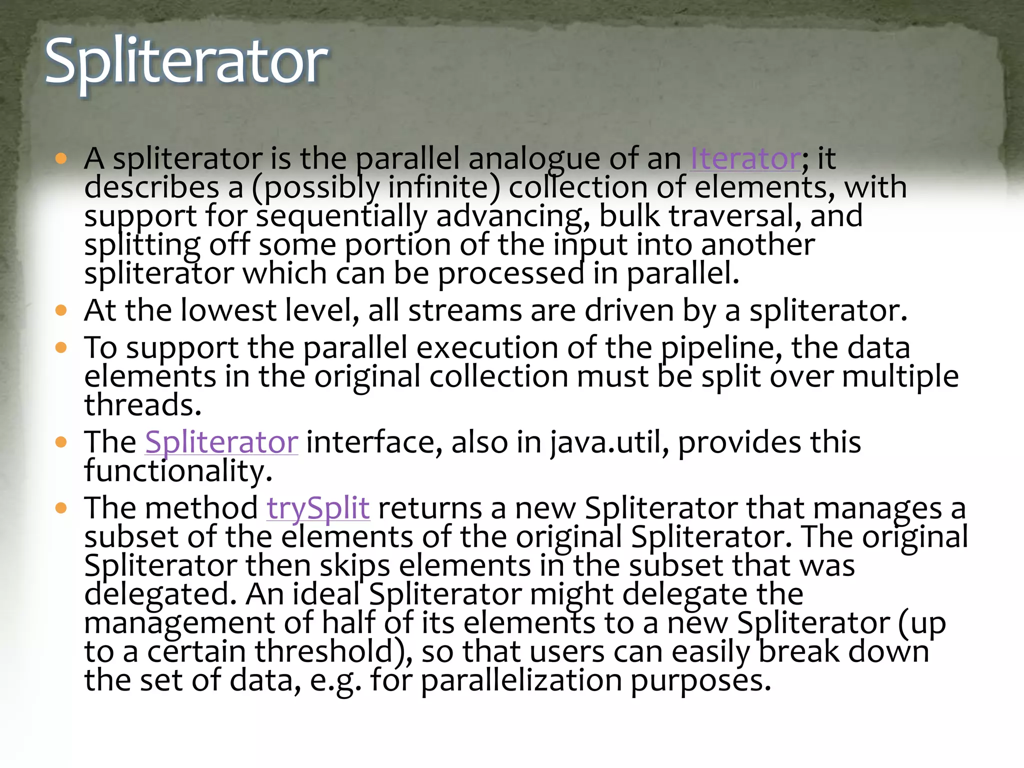 Spliterator
 A spliterator is the parallel analogue of an Iterator; it
describes a (possibly infinite) collection of elements, with
support for sequentially advancing, bulk traversal, and
splitting off some portion of the input into another
spliterator which can be processed in parallel.
 At the lowest level, all streams are driven by a spliterator.
 To support the parallel execution of the pipeline, the data
elements in the original collection must be split over multiple
threads.
 The Spliterator interface, also in java.util, provides this
functionality.
 The method trySplit returns a new Spliterator that manages a
subset of the elements of the original Spliterator. The original
Spliterator then skips elements in the subset that was
delegated. An ideal Spliterator might delegate the
management of half of its elements to a new Spliterator (up
to a certain threshold), so that users can easily break down
the set of data, e.g. for parallelization purposes.
 