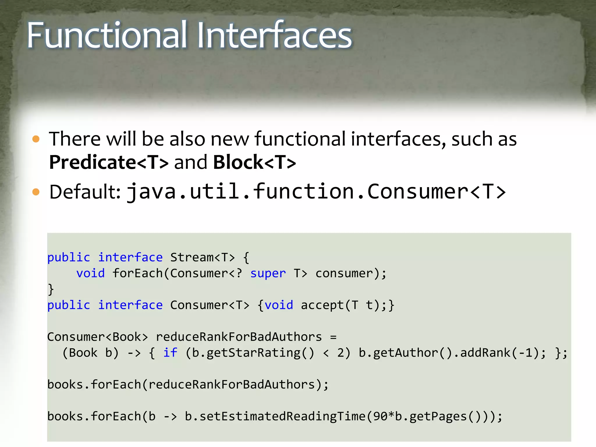 Functional Interfaces
 There will be also new functional interfaces, such as
Predicate<T> and Block<T>
 Default: java.util.function.Consumer<T>
public interface Stream<T> {
void forEach(Consumer<? super T> consumer);
}
public interface Consumer<T> {void accept(T t);}
Consumer<Book> reduceRankForBadAuthors =
(Book b) -> { if (b.getStarRating() < 2) b.getAuthor().addRank(-1); };
books.forEach(reduceRankForBadAuthors);
books.forEach(b -> b.setEstimatedReadingTime(90*b.getPages()));
 