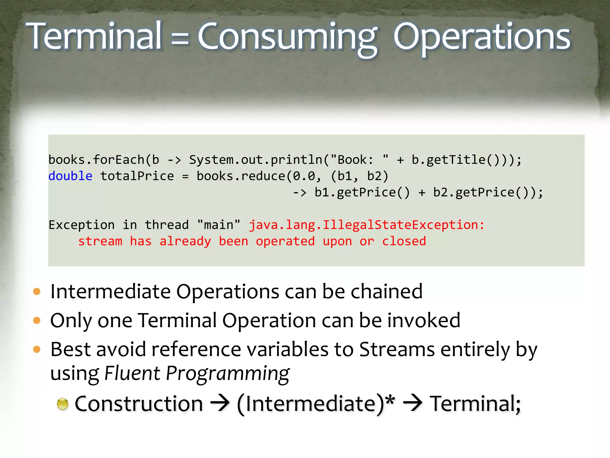Terminal = Consuming Operations
 Intermediate Operations can be chained
 Only one Terminal Operation can be invoked
 Best avoid reference variables to Streams entirely by
using Fluent Programming
Construction  (Intermediate)*  Terminal;
books.forEach(b -> System.out.println("Book: " + b.getTitle()));
double totalPrice = books.reduce(0.0, (b1, b2)
-> b1.getPrice() + b2.getPrice());
Exception in thread "main" java.lang.IllegalStateException:
stream has already been operated upon or closed
 