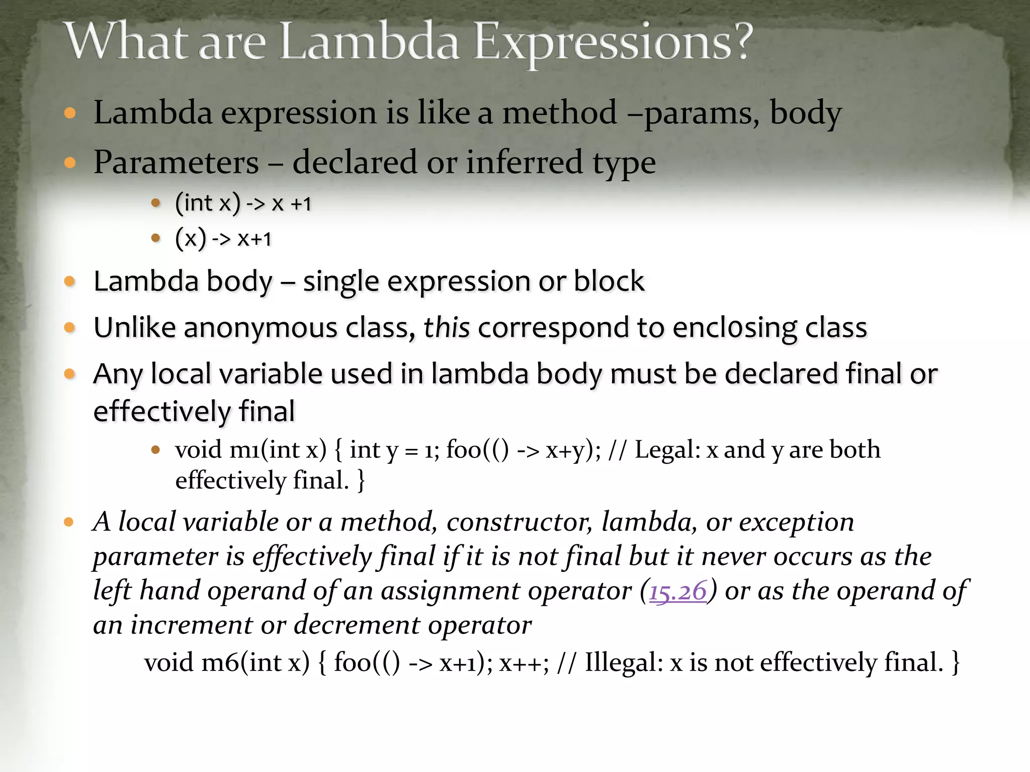  Lambda expression is like a method –params, body
 Parameters – declared or inferred type
 (int x) -> x +1
 (x) -> x+1
 Lambda body – single expression or block
 Unlike anonymous class, this correspond to encl0sing class
 Any local variable used in lambda body must be declared final or
effectively final
 void m1(int x) { int y = 1; foo(() -> x+y); // Legal: x and y are both
effectively final. }
 A local variable or a method, constructor, lambda, or exception
parameter is effectively final if it is not final but it never occurs as the
left hand operand of an assignment operator (15.26) or as the operand of
an increment or decrement operator
void m6(int x) { foo(() -> x+1); x++; // Illegal: x is not effectively final. }
 