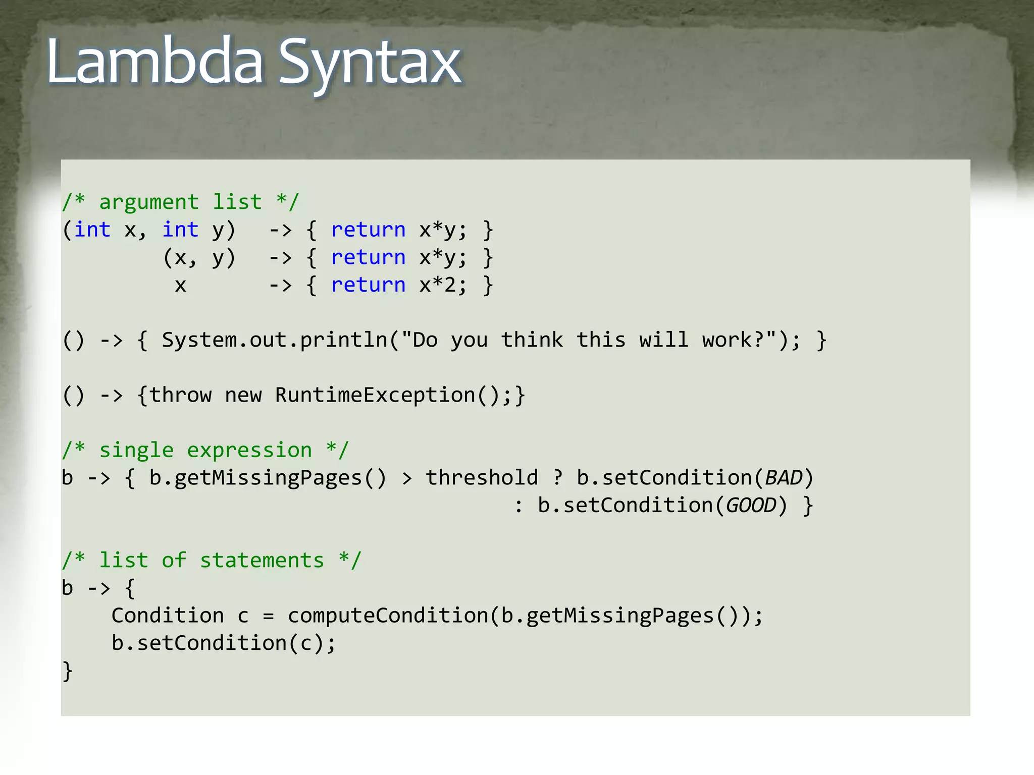 Lambda Syntax
/* argument list */
(int x, int y) -> { return x*y; }
(x, y) -> { return x*y; }
x -> { return x*2; }
() -> { System.out.println("Do you think this will work?"); }
() -> {throw new RuntimeException();}
/* single expression */
b -> { b.getMissingPages() > threshold ? b.setCondition(BAD)
: b.setCondition(GOOD) }
/* list of statements */
b -> {
Condition c = computeCondition(b.getMissingPages());
b.setCondition(c);
}
 