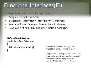 Functional Interfaces(FI)
• Lambdas are backed by interfaces
• Single abstract methods
• Functional Interface = Interface w/ 1 Method
• Names of Interface and Method are irrelevant
• Java API defines FI in java.util.function package
@FunctionalInterface
public interface Calculator
{
int calculate(int x, int y);
}
Calculator multiply = (x, y) -> x * y;
Calculator divide = (x, y) -> x / y;
int product = multiply.calculate(10, 20);
int quotient = divide.calculate(10, 20);
someMethod(multiply, divide);
anotherMethod((x, y) -> x ^ y);
 