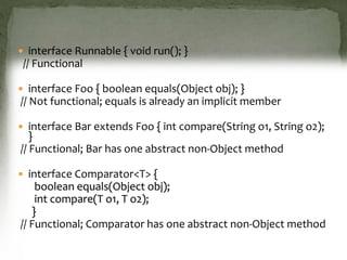  interface Runnable { void run(); }
// Functional
 interface Foo { boolean equals(Object obj); }
// Not functional; equals is already an implicit member
 interface Bar extends Foo { int compare(String o1, String o2);
}
// Functional; Bar has one abstract non-Object method
 interface Comparator<T> {
boolean equals(Object obj);
int compare(T o1, T o2);
}
// Functional; Comparator has one abstract non-Object method
 