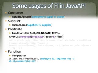 Some usages of FI in JavaAPI
 Consumer
Iterable.forEach(Consumer<? super T> action)
 Supplier
ThreadLocal(Supplier<T> supplier)
 Predicate
Conditions like AND, OR, NEGATE, TEST…
ArrayList.removeIf(Predicate<? super E> filter)
public static void filter(List<?> names, Predicate<Object> condition)
{ names.stream().filter((name) ->
(condition.test(name))).forEach((name) -> { System.out.println(name +
" "); }); }
 Function
Comparator
Collections.sort(empList, (Employee e1, Employee e2) ->
e1.id.compareTo(e2.id));
 