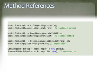 Method References
books.forEach(b -> b.fixSpellingErrors());
books.forEach(Book::fixSpellingErrors); // instance method
books.forEach(b -> BookStore.generateISBN(b));
books.forEach(BookStore::generateISBN); // static method
books.forEach(b -> System.out.println(b.toString()));
books.forEach(System.out::println); // expression
Stream<ISBN> isbns1 = books.map(b -> new ISBN(b));
Stream<ISBN> isbns2 = books.map(ISBN::new); // constructor
 