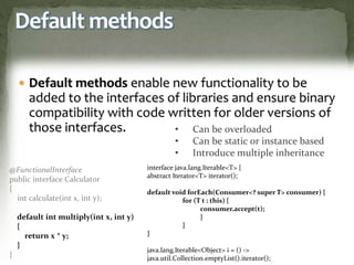 Default methods
 Default methods enable new functionality to be
added to the interfaces of libraries and ensure binary
compatibility with code written for older versions of
those interfaces.
@FunctionalInterface
public interface Calculator
{
int calculate(int x, int y);
default int multiply(int x, int y)
{
return x * y;
}
}
• Can be overloaded
• Can be static or instance based
• Introduce multiple inheritance
interface java.lang.Iterable<T> {
abstract Iterator<T> iterator();
default void forEach(Consumer<? super T> consumer) {
for (T t : this) {
consumer.accept(t);
}
}
}
java.lang.Iterable<Object> i = () ->
java.util.Collection.emptyList().iterator();
 