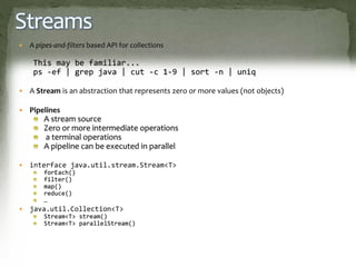 Streams
 A pipes-and-filters based API for collections
This may be familiar...
ps -ef | grep java | cut -c 1-9 | sort -n | uniq
 A Stream is an abstraction that represents zero or more values (not objects)
 Pipelines
A stream source
Zero or more intermediate operations
a terminal operations
A pipeline can be executed in parallel
 interface java.util.stream.Stream<T>
forEach()
filter()
map()
reduce()
…
 java.util.Collection<T>
Stream<T> stream()
Stream<T> parallelStream()
 