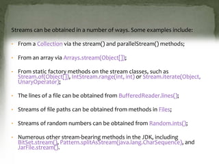 Streams can be obtained in a number of ways. Some examples include:
• From a Collection via the stream() and parallelStream() methods;
• From an array via Arrays.stream(Object[]);
• From static factory methods on the stream classes, such as
Stream.of(Object[]), IntStream.range(int, int) or Stream.iterate(Object,
UnaryOperator);
• The lines of a file can be obtained from BufferedReader.lines();
• Streams of file paths can be obtained from methods in Files;
• Streams of random numbers can be obtained from Random.ints();
• Numerous other stream-bearing methods in the JDK, including
BitSet.stream(), Pattern.splitAsStream(java.lang.CharSequence), and
JarFile.stream().
 