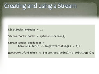 Creating and using a Stream
List<Book> myBooks = …;
Stream<Book> books = myBooks.stream();
Stream<Book> goodBooks =
books.filter(b -> b.getStarRating() > 3);
goodBooks.forEach(b -> System.out.println(b.toString()));
 
