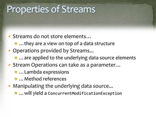 Properties of Streams
 Streams do not store elements…
…they are a view on top of a data structure
 Operations provided by Streams...
…are applied to the underlying data source elements
 Stream Operations can take as a parameter…
…Lambda expressions
…Method references
 Manipulating the underlying data source...
…will yield a ConcurrentModificationException
 