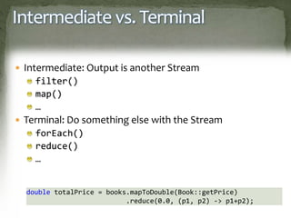 Intermediate vs. Terminal
 Intermediate: Output is another Stream
filter()
map()
…
 Terminal: Do something else with the Stream
forEach()
reduce()
…
double totalPrice = books.mapToDouble(Book::getPrice)
.reduce(0.0, (p1, p2) -> p1+p2);
 