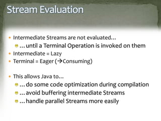 Stream Evaluation
 Intermediate Streams are not evaluated…
…until a Terminal Operation is invoked on them
 Intermediate = Lazy
 Terminal = Eager (Consuming)
 This allows Java to…
…do some code optimization during compilation
…avoid buffering intermediate Streams
…handle parallel Streams more easily
 