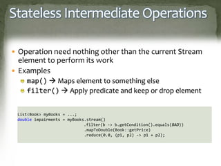 Stateless Intermediate Operations
 Operation need nothing other than the current Stream
element to perform its work
 Examples
map()  Maps element to something else
filter()  Apply predicate and keep or drop element
List<Book> myBooks = ...;
double impairments = myBooks.stream()
.filter(b -> b.getCondition().equals(BAD))
.mapToDouble(Book::getPrice)
.reduce(0.0, (p1, p2) -> p1 + p2);
 