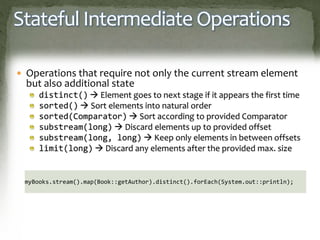 Stateful Intermediate Operations
 Operations that require not only the current stream element
but also additional state
distinct()  Element goes to next stage if it appears the first time
sorted()  Sort elements into natural order
sorted(Comparator)  Sort according to provided Comparator
substream(long)  Discard elements up to provided offset
substream(long, long)  Keep only elements in between offsets
limit(long)  Discard any elements after the provided max. size
myBooks.stream().map(Book::getAuthor).distinct().forEach(System.out::println);
 