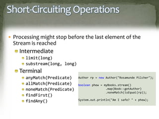 Short-Circuiting Operations
 Processing might stop before the last element of the
Stream is reached
Intermediate
limit(long)
substream(long, long)
Terminal
anyMatch(Predicate)
allMatch(Predicate)
noneMatch(Predicate)
findFirst()
findAny()
Author rp = new Author("Rosamunde Pilcher");
boolean phew = myBooks.stream()
.map(Book::getAuthor)
.noneMatch(isEqual(rp));
System.out.println("Am I safe? " + phew);
 