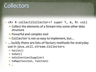 Collectors
 <R> R collect(Collector<? super T, A, R> col)
Collect the elements of a Stream into some other data
structure
Powerful and complex tool
Collector is not so easy to implement, but…
 …luckily there are lots of factory methods for everyday
use in java.util.stream.Collectors
toList()
toSet()
toCollection(Supplier)
toMap(Function, Function)
…
 