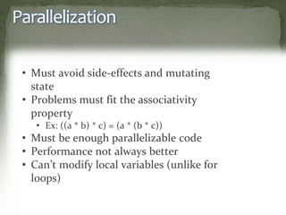 Parallelization
• Must avoid side-effects and mutating
state
• Problems must fit the associativity
property
• Ex: ((a * b) * c) = (a * (b * c))
• Must be enough parallelizable code
• Performance not always better
• Can’t modify local variables (unlike for
loops)
 