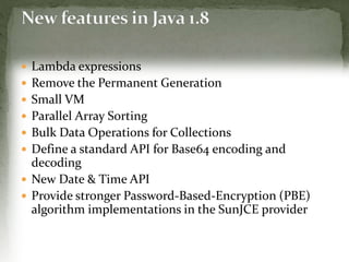  Lambda expressions
 Remove the Permanent Generation
 Small VM
 Parallel Array Sorting
 Bulk Data Operations for Collections
 Define a standard API for Base64 encoding and
decoding
 New Date & Time API
 Provide stronger Password-Based-Encryption (PBE)
algorithm implementations in the SunJCE provider
 