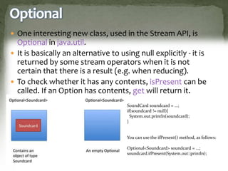 Optional
 One interesting new class, used in the Stream API, is
Optional in java.util.
 It is basically an alternative to using null explicitly - it is
returned by some stream operators when it is not
certain that there is a result (e.g. when reducing).
 To check whether it has any contents, isPresent can be
called. If an Option has contents, get will return it.
SoundCard soundcard = ...;
if(soundcard != null){
System.out.println(soundcard);
}
You can use the ifPresent() method, as follows:
Optional<Soundcard> soundcard = ...;
soundcard.ifPresent(System.out::println);
 