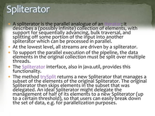 Spliterator
 A spliterator is the parallel analogue of an Iterator; it
describes a (possibly infinite) collection of elements, with
support for sequentially advancing, bulk traversal, and
splitting off some portion of the input into another
spliterator which can be processed in parallel.
 At the lowest level, all streams are driven by a spliterator.
 To support the parallel execution of the pipeline, the data
elements in the original collection must be split over multiple
threads.
 The Spliterator interface, also in java.util, provides this
functionality.
 The method trySplit returns a new Spliterator that manages a
subset of the elements of the original Spliterator. The original
Spliterator then skips elements in the subset that was
delegated. An ideal Spliterator might delegate the
management of half of its elements to a new Spliterator (up
to a certain threshold), so that users can easily break down
the set of data, e.g. for parallelization purposes.
 