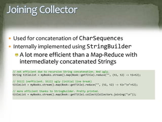 Joining Collector
 Used for concatenation of CharSequences
 Internally implemented using StringBuilder
A lot more efficient than a Map-Reduce with
intermediately concatenated Strings
// not efficient due to recursive String concatenation. And ugly.
String titleList = myBooks.stream().map(Book::getTitle).reduce("", (t1, t2) -> t1+t2);
// Still inefficient. Still ugly (initial line break)
titleList = myBooks.stream().map(Book::getTitle).reduce("", (t1, t2) -> t1+"n"+t2);
// more efficient thanks to StringBuilder. Pretty printed.
titleList = myBooks.stream().map(Book::getTitle).collect(Collectors.joining("n"));
 