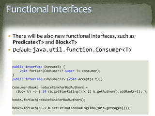 Functional Interfaces
 There will be also new functional interfaces, such as
Predicate<T> and Block<T>
 Default: java.util.function.Consumer<T>
public interface Stream<T> {
void forEach(Consumer<? super T> consumer);
}
public interface Consumer<T> {void accept(T t);}
Consumer<Book> reduceRankForBadAuthors =
(Book b) -> { if (b.getStarRating() < 2) b.getAuthor().addRank(-1); };
books.forEach(reduceRankForBadAuthors);
books.forEach(b -> b.setEstimatedReadingTime(90*b.getPages()));
 