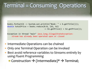 Terminal = Consuming Operations
 Intermediate Operations can be chained
 Only one Terminal Operation can be invoked
 Best avoid reference variables to Streams entirely by
using Fluent Programming
Construction  (Intermediate)*  Terminal;
books.forEach(b -> System.out.println("Book: " + b.getTitle()));
double totalPrice = books.reduce(0.0, (b1, b2)
-> b1.getPrice() + b2.getPrice());
Exception in thread "main" java.lang.IllegalStateException:
stream has already been operated upon or closed
 