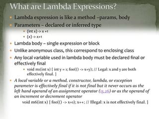  Lambda expression is like a method –params, body
 Parameters – declared or inferred type
 (int x) -> x +1
 (x) -> x+1
 Lambda body – single expression or block
 Unlike anonymous class, this correspond to encl0sing class
 Any local variable used in lambda body must be declared final or
effectively final
 void m1(int x) { int y = 1; foo(() -> x+y); // Legal: x and y are both
effectively final. }
 A local variable or a method, constructor, lambda, or exception
parameter is effectively final if it is not final but it never occurs as the
left hand operand of an assignment operator (15.26) or as the operand of
an increment or decrement operator
void m6(int x) { foo(() -> x+1); x++; // Illegal: x is not effectively final. }
 