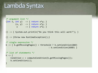 Lambda Syntax
/* argument list */
(int x, int y) -> { return x*y; }
(x, y) -> { return x*y; }
x -> { return x*2; }
() -> { System.out.println("Do you think this will work?"); }
() -> {throw new RuntimeException();}
/* single expression */
b -> { b.getMissingPages() > threshold ? b.setCondition(BAD)
: b.setCondition(GOOD) }
/* list of statements */
b -> {
Condition c = computeCondition(b.getMissingPages());
b.setCondition(c);
}
 