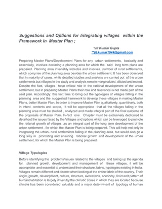 Suggestions and Options for Integrating villages within the
Framework in Master Plan ;
*Jit Kumar Gupta
**jit.kumar1944@gmail.com
Preparing Master Plans/Development Plans for any urban settlements, basically and
essentially, involves declaring a planning area for which the said long term plans are
prepared. Planning area invariably includes and involves, number of rural settlements,
which comprise of the planning area besides the urban settlement. It has been observed
that in majority of cases, while detailed studies and analysis are carried out of the urban
settlements but villages in the study and analysis remain marginalized, diluted and muted.
Despite the fact, villages have critical role in the rational development of the urban
settlement, but in preparing Master Plans their role and relevance is not made part of the
said plan. Accordingly, this text tires to bring out the typologies of villages falling in the
planning area and the suggested framework to develop these villages in making Master
Plans, better Master Plan. In order to improve Master Plan qualitatively, quantitively, both
in intent, contents and scope, It will be appropriate that all the villages falling in the
planning area must be studied , analyzed and made integral part of the final outcome of
the proposals of Master Plan. In-fact one Chapter must be exclusively dedicated to
detail out the issues faced by the Villages and options which can be leveraged to promote
the rational growth of villages ,as an integral part of the long term development of the
urban settlement , for which the Master Plan is being prepared. This will help not only in
integrating the urban- rural settlements falling in the planning area, but would also go a
long way in promoting and ensuring rational growth and development of the urban
settlement, for which the Master Plan is being prepared.
Village Typologies
Before identifying the problems/issues related to the villages and taking up the agenda
for planned growth, development and management of these villages, it will be
appropriate and essential to understand their structure, fabric, typologies existing in India.
Villages remain different and distinct when looking at the entire fabric of the country. Their
origin, growth, development, culture, structure, avocations, economy, food and pattern of
human habitation is largely driven by the climatic zones in which they are located because
climate has been considered valuable and a major determinant of typology of human
 