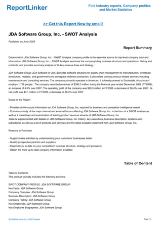 Find Industry reports, Company profiles
ReportLinker                                                                      and Market Statistics



                                           >> Get this Report Now by email!

JDA Software Group, Inc. - SWOT Analysis
Published on June 2009

                                                                                                            Report Summary

Datamonitor's JDA Software Group, Inc. - SWOT Analysis company profile is the essential source for top-level company data and
information. JDA Software Group, Inc. - SWOT Analysis examines the company's key business structure and operations, history and
products, and provides summary analysis of its key revenue lines and strategy.


JDA Software Group (JDA Software or JDA) provides software solutions for supply chain management to manufacturers, wholesale
distributors, retailers, and government and aerospace defense contractors. It also offers various product related services including
maintenance and consulting services. The company primarily operates in Americas. It is headquartered in Scottsdale, Arizona and
employs 1,718 people. The company recorded revenues of $390.3 million during the financial year ended December 2008 (FY2008),
an increase of 4.5% over 2007. The operating profit of the company was $20.3 million in FY2008, a decrease of 58.4% over 2007. Its
net profit was $3.1 million in FY2008, a decrease of 88.2% over 2007.


Scope of the Report


- Provides all the crucial information on JDA Software Group, Inc. required for business and competitor intelligence needs
- Contains a study of the major internal and external factors affecting JDA Software Group, Inc. in the form of a SWOT analysis as
well as a breakdown and examination of leading product revenue streams of JDA Software Group, Inc.
-Data is supplemented with details on JDA Software Group, Inc. history, key executives, business description, locations and
subsidiaries as well as a list of products and services and the latest available statement from JDA Software Group, Inc.


Reasons to Purchase


- Support sales activities by understanding your customers' businesses better
- Qualify prospective partners and suppliers
- Keep fully up to date on your competitors' business structure, strategy and prospects
- Obtain the most up to date company information available




                                                                                                            Table of Content

Table of Contents:
This product typically includes the following sections:


SWOT COMPANY PROFILE: JDA SOFTWARE GROUP
Key Facts: JDA Software Group
Company Overview: JDA Software Group
Business Description: JDA Software Group
Company History: JDA Software Group
Key Employees: JDA Software Group
Key Employee Biographies: JDA Software Group



JDA Software Group, Inc. - SWOT Analysis                                                                                       Page 1/4
 
