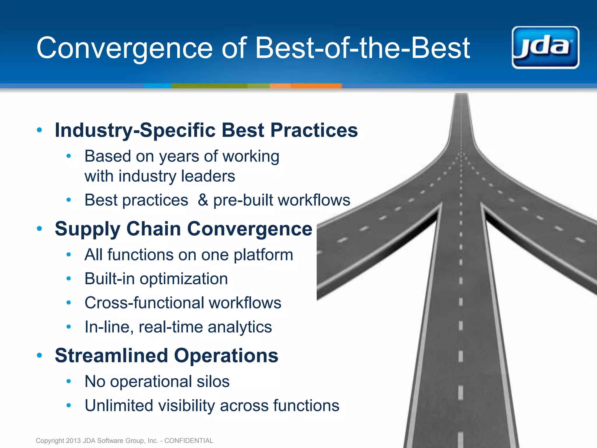 Convergence of Best-of-the-Best

• Industry-Specific Best Practices
         • Based on years of working
           with industry leaders
         • Best practices & pre-built workflows
• Supply Chain Convergence
         •    All functions on one platform
         •    Built-in optimization
         •    Cross-functional workflows
         •    In-line, real-time analytics
• Streamlined Operations
         • No operational silos
         • Unlimited visibility across functions
Copyright 2013 JDA Software Group, Inc. - CONFIDENTIAL
 