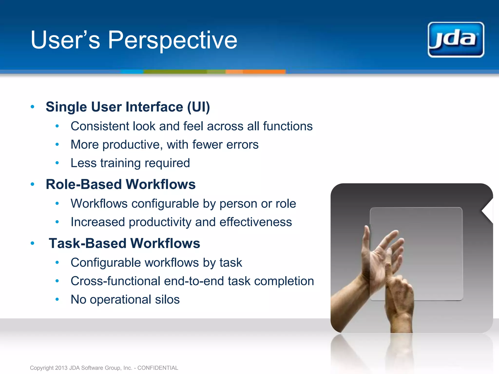 User’s Perspective

• Single User Interface (UI)
         • Consistent look and feel across all functions
         • More productive, with fewer errors
         • Less training required
• Role-Based Workflows
         • Workflows configurable by person or role
         • Increased productivity and effectiveness
• Task-Based Workflows
         • Configurable workflows by task
         • Cross-functional end-to-end task completion
         • No operational silos




Copyright 2013 JDA Software Group, Inc. - CONFIDENTIAL
 