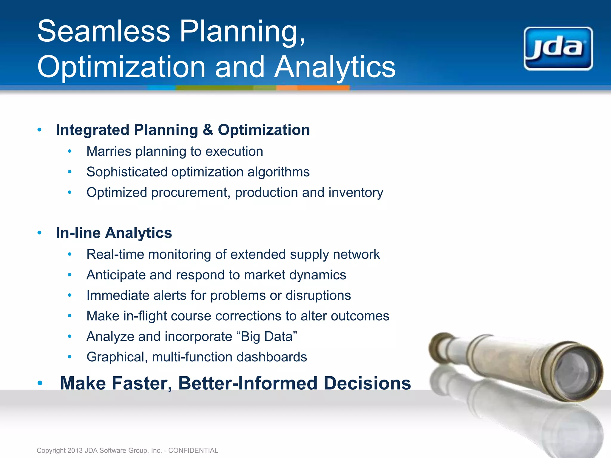 Seamless Planning,
Optimization and Analytics
• Integrated Planning & Optimization
         •    Marries planning to execution
         •    Sophisticated optimization algorithms
         •    Optimized procurement, production and inventory


• In-line Analytics
         •    Real-time monitoring of extended supply network
         •    Anticipate and respond to market dynamics
         •    Immediate alerts for problems or disruptions
         •    Make in-flight course corrections to alter outcomes
         •    Analyze and incorporate “Big Data”
         •    Graphical, multi-function dashboards

• Make Faster, Better-Informed Decisions


Copyright 2013 JDA Software Group, Inc. - CONFIDENTIAL
 