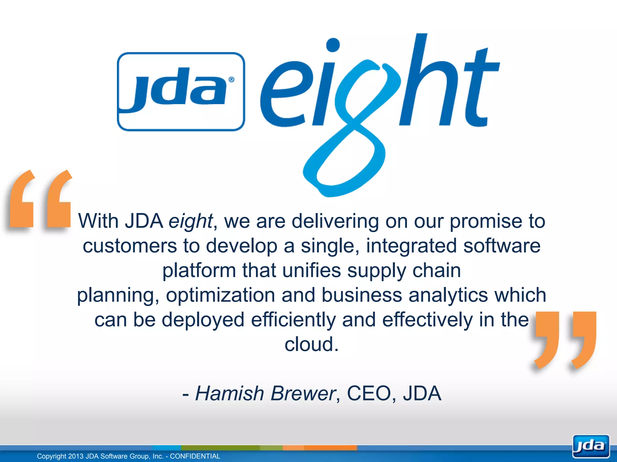 With JDA eight, we are delivering on our promise to
            customers to develop a single, integrated software
                    platform that unifies supply chain
           planning, optimization and business analytics which
             can be deployed efficiently and effectively in the
                                  cloud.

                                          - Hamish Brewer, CEO, JDA

Copyright 2013 JDA Software Group, Inc. - CONFIDENTIAL
 