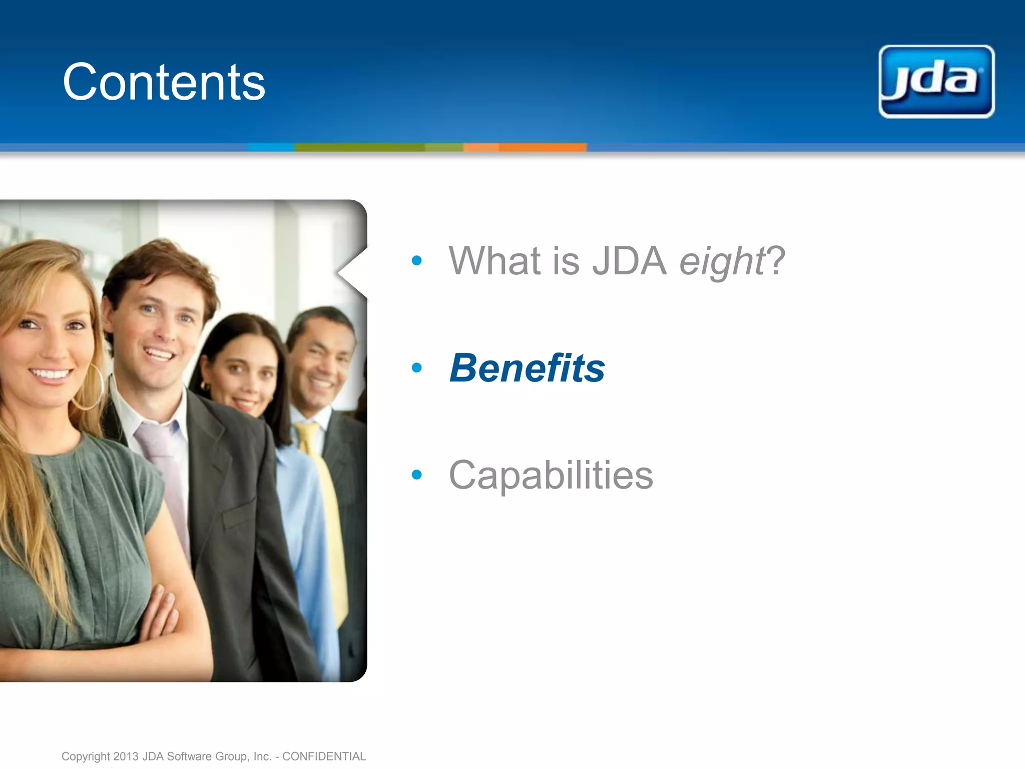 Contents


                                                         • What is JDA eight?

                                                         • Benefits

                                                         • Capabilities




Copyright 2013 JDA Software Group, Inc. - CONFIDENTIAL
 