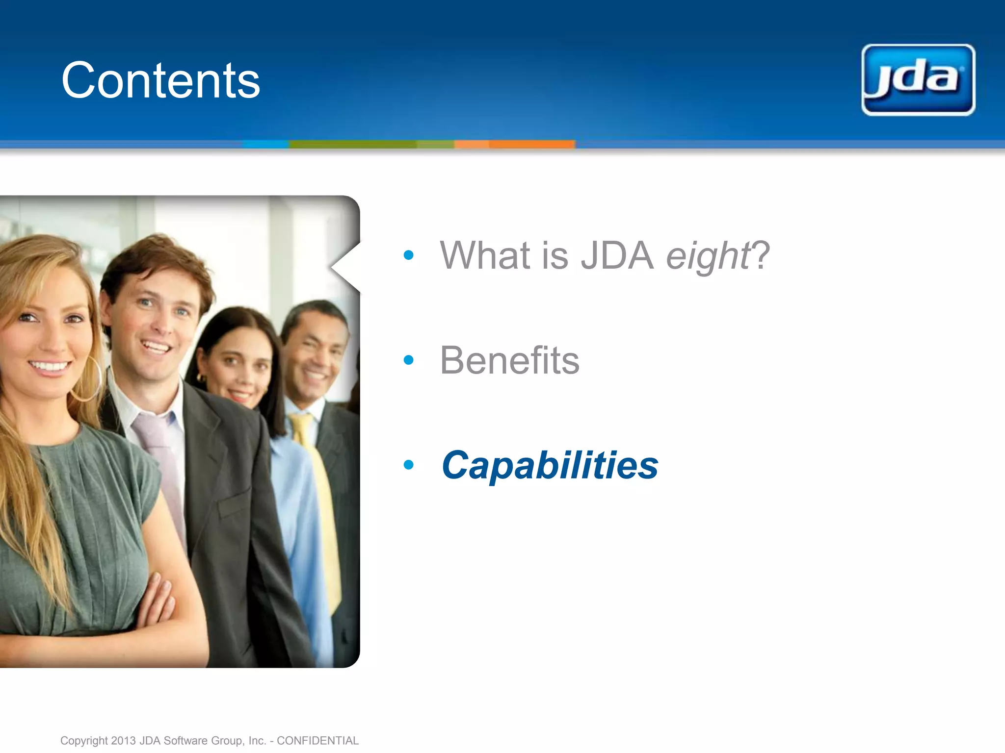 Contents


                                                         • What is JDA eight?

                                                         • Benefits

                                                         • Capabilities




Copyright 2013 JDA Software Group, Inc. - CONFIDENTIAL
 
