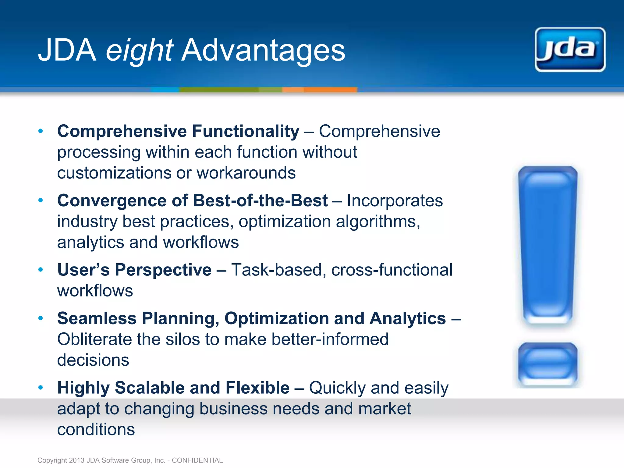 JDA eight Advantages

• Comprehensive Functionality – Comprehensive
  processing within each function without
  customizations or workarounds
• Convergence of Best-of-the-Best – Incorporates
  industry best practices, optimization algorithms,
  analytics and workflows
• User’s Perspective – Task-based, cross-functional
  workflows
• Seamless Planning, Optimization and Analytics –
  Obliterate the silos to make better-informed
  decisions
• Highly Scalable and Flexible – Quickly and easily
  adapt to changing business needs and market
  conditions
Copyright 2013 JDA Software Group, Inc. - CONFIDENTIAL
 